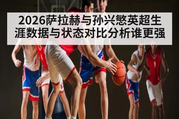 2026萨拉赫与孙兴慜英超生涯数据与状态对比分析谁更强